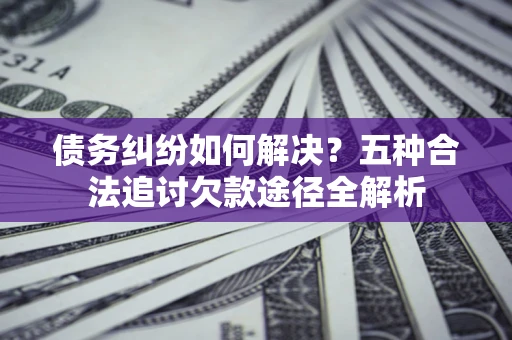 北京债务纠纷如何解决？五种合法追讨欠款途径全解析