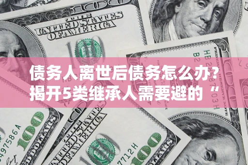 北京债务人离世后债务怎么办？揭开5类继承人需要避的“坑”