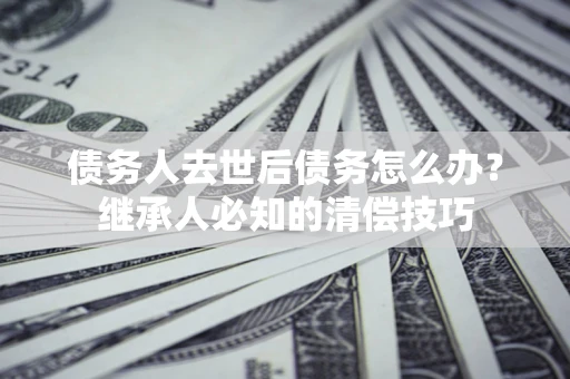 北京债务人去世后债务怎么办？继承人必知的清偿技巧